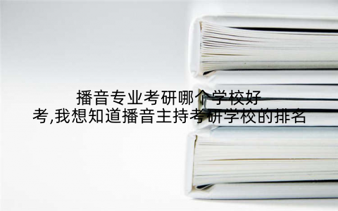 播音专业考研哪个学校好考,我想知道播音主持考研学校的排名