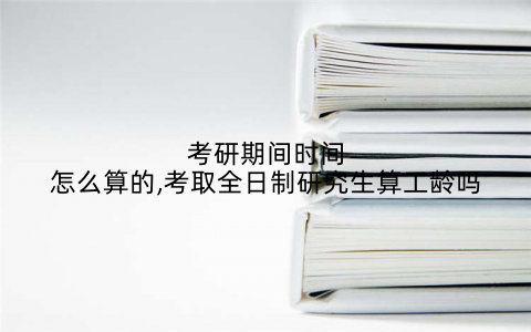 考研期间时间怎么算的,考取全日制研究生算工龄吗