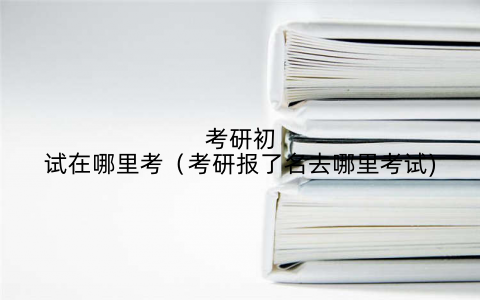 考研初试在哪里考（考研报了名去哪里考试)