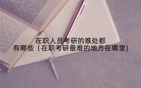 在职人员考研的难处都有哪些(在职考研最难的地方在哪里)
