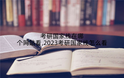 考研国家线在哪个网站看,2023考研国家线怎么看