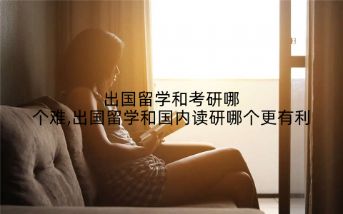 出国留学和考研哪个难,出国留学和国内读研哪个更有利