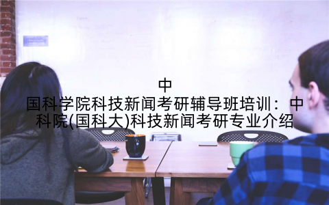 中国科学院科技新闻考研辅导班培训：中科院(国科大)科技新闻考研专业介绍