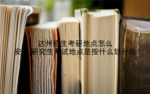 达州招生考研地点怎么安排,研究生考试地点是按什么划分的