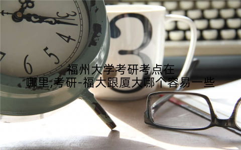 福州大学考研考点在哪里,考研-福大跟厦大哪个容易一些