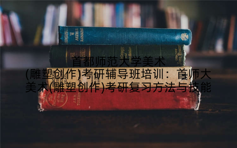 首都师范大学美术(雕塑创作)考研辅导班培训：首师大美术(雕塑创作)考研复习方法与技能