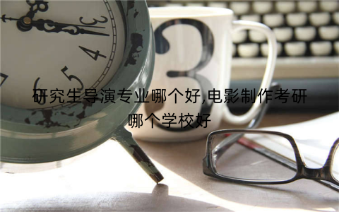 研究生导演专业哪个好,电影制作考研哪个学校好