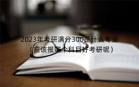 2023年考研满分300是什么专业(应该报哪个科目好考研呢)