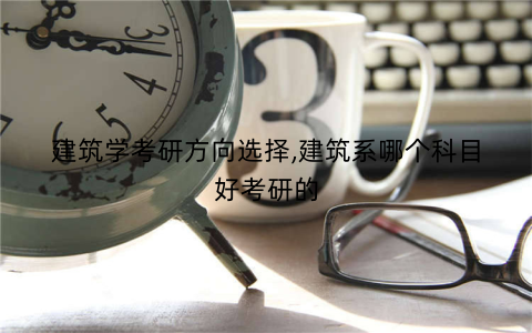 建筑学考研方向选择,建筑系哪个科目好考研的
