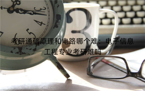 考研通信原理和电路哪个难:电子信息工程专业考研难吗