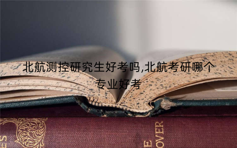 北航测控研究生好考吗,北航考研哪个专业好考