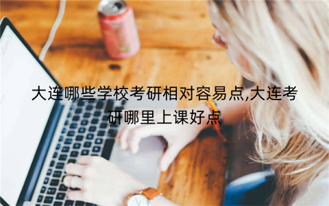 大连哪些学校考研相对容易点,大连考研哪里上课好点
