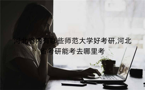 河北省内有哪些师范大学好考研,河北省考研能考去哪里考