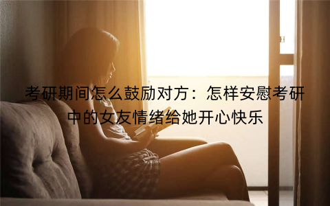 考研期间怎么鼓励对方:怎样安慰考研中的女友情绪给她开心快乐