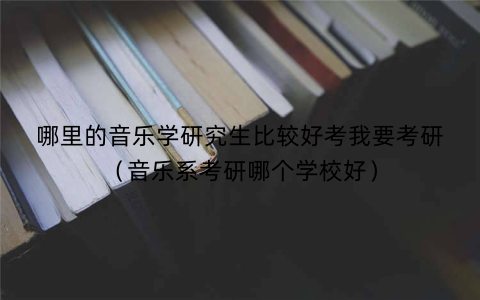 哪里的音乐学研究生比较好考我要考研(音乐系考研哪个学校好)