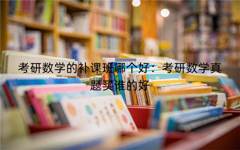 考研数学的补课班哪个好：考研数学真题买谁的好