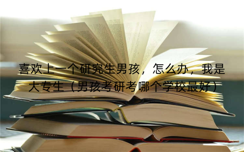 喜欢上一个研究生男孩，怎么办，我是大专生（男孩考研考哪个学校最好）