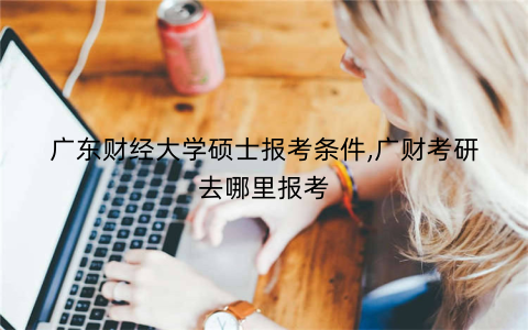 广东财经大学硕士报考条件,广财考研去哪里报考