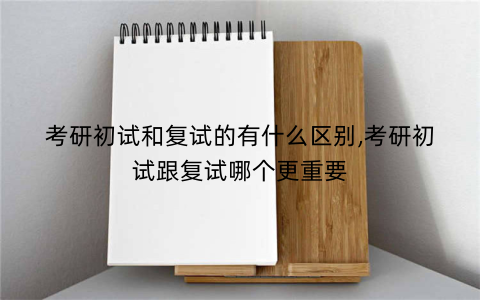 考研初试和复试的有什么区别,考研初试跟复试哪个更重要
