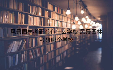 风景园林考研都有什么学校,风景园林考研哪个学校