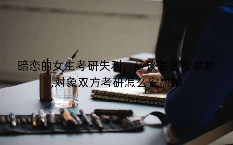 暗恋的女生考研失利,应该怎么安慰她,对象双方考研怎么安慰她