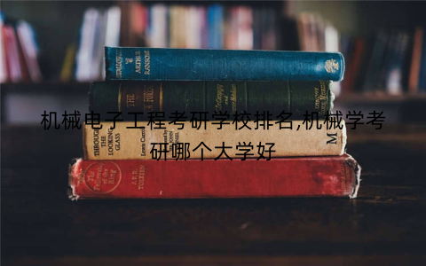 机械电子工程考研学校排名,机械学考研哪个大学好