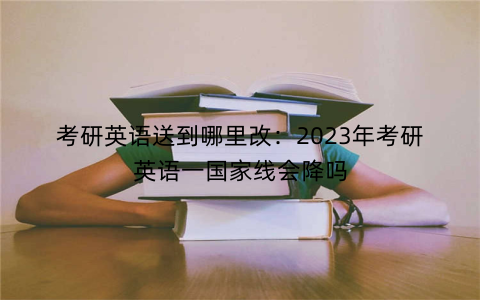 考研英语送到哪里改：2023年考研英语一国家线会降吗