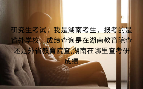 研究生考试,我是湖南考生,报考的是省外学校,成绩查询是在湖南教育院查还是外省教育院查,湖南在哪里查考研成绩