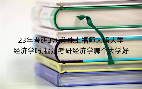 23年考研378分能上福师大吗大学经济学吗,福建考研经济学哪个大学好