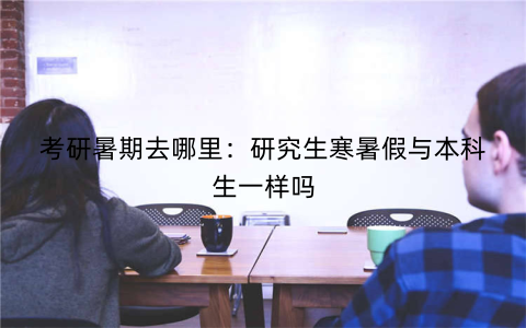 考研暑期去哪里:研究生寒暑假与本科生一样吗
