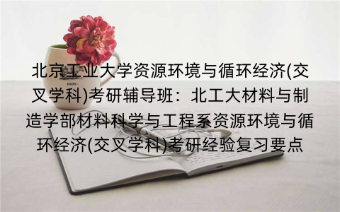 北京工业大学资源环境与循环经济(交叉学科)考研辅导班：北工大材料与制造学部材料科学与工程系资源环境与循环经济(交叉学科)考研经验复习要点