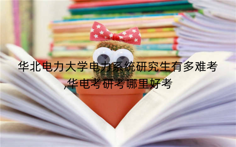 华北电力大学电力系统研究生有多难考,华电考研考哪里好考