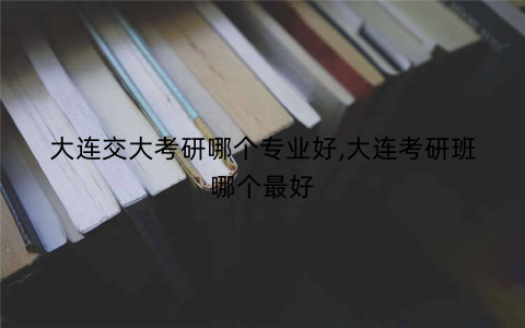 大连交大考研哪个专业好,大连考研班哪个最好