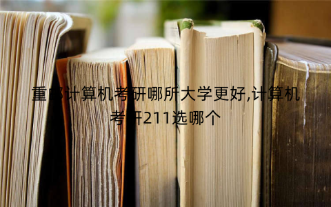 重邮计算机考研哪所大学更好,计算机考研211选哪个