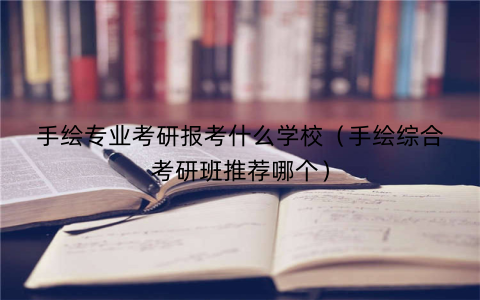 手绘专业考研报考什么学校(手绘综合考研班推荐哪个)