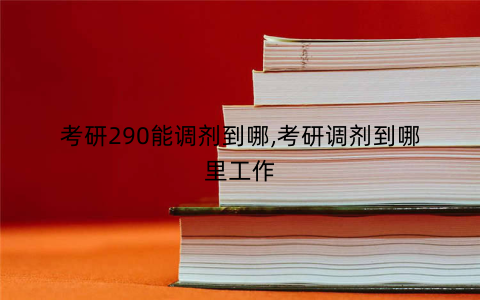 考研290能调剂到哪,考研调剂到哪里工作