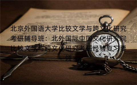 北京外国语大学比较文学与跨文化研究考研辅导班：北外国际中国文化研究院比较文学与跨文化研究考研经验复习要领
