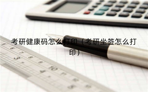 考研健康码怎么打印(考研坐签怎么打印)