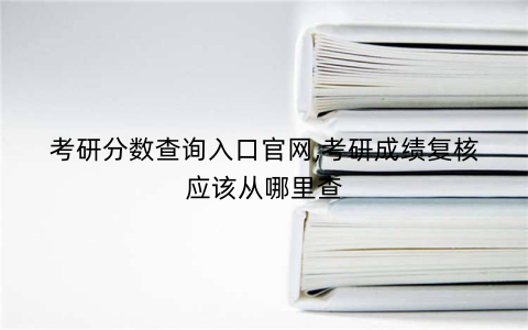 考研分数查询入口官网,考研成绩复核应该从哪里查