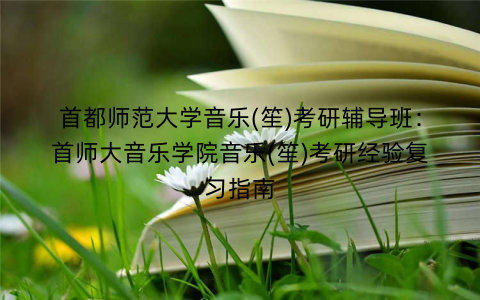 首都师范大学音乐(笙)考研辅导班：首师大音乐学院音乐(笙)考研经验复习指南
