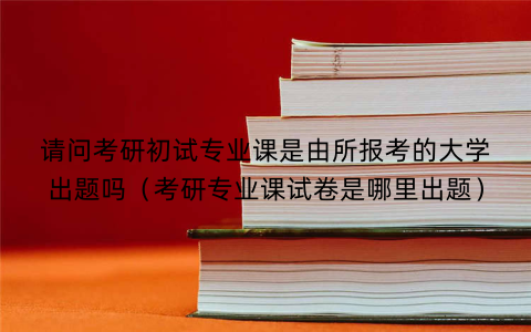 请问考研初试专业课是由所报考的大学出题吗(考研专业课试卷是哪里出题)