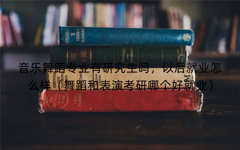 音乐舞蹈专业有研究生吗,以后就业怎么样(舞蹈和表演考研哪个好就业)