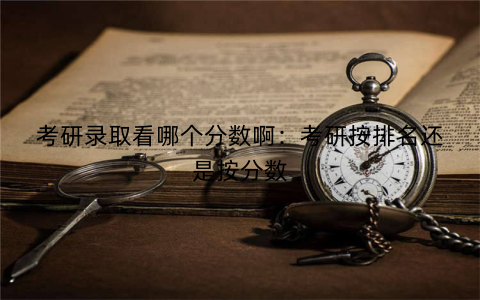 考研录取看哪个分数啊：考研按排名还是按分数