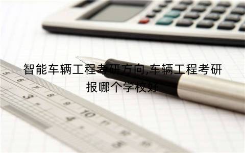 智能车辆工程考研方向,车辆工程考研报哪个学校好