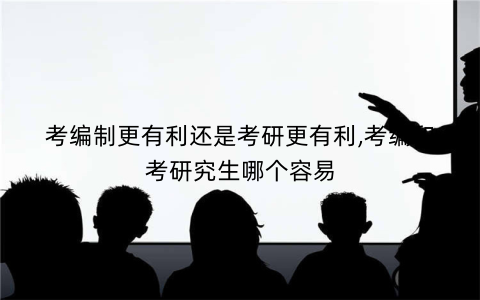 考编制更有利还是考研更有利,考编和考研究生哪个容易