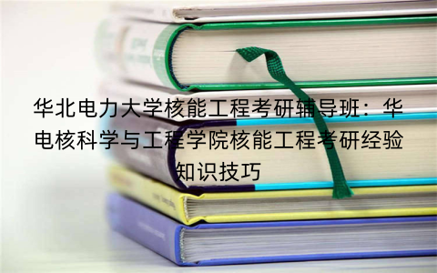 华北电力大学核能工程考研辅导班：华电核科学与工程学院核能工程考研经验知识技巧