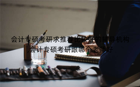 会计专硕考研求推荐比较好的辅导机构,会计专硕考研跟哪个老师好
