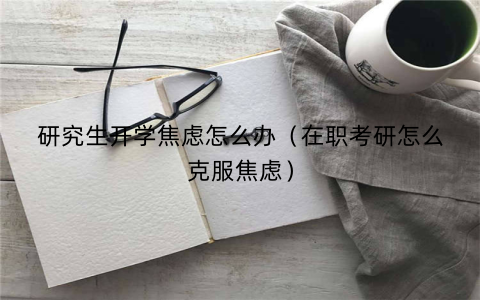 研究生开学焦虑怎么办（在职考研怎么克服焦虑）