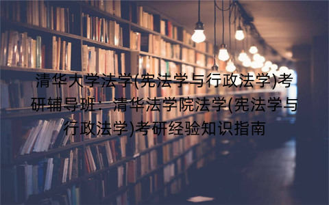 清华大学法学(宪法学与行政法学)考研辅导班：清华法学院法学(宪法学与行政法学)考研经验知识指南