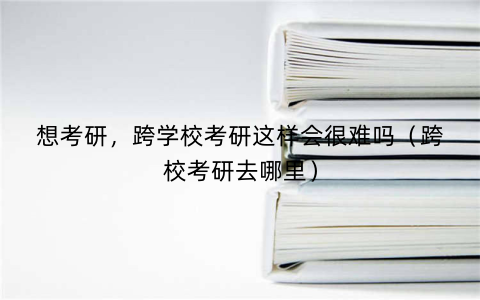 想考研，跨学校考研这样会很难吗（跨校考研去哪里）